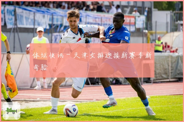 体坛快讯 - 天津女排迎接新赛季新考验