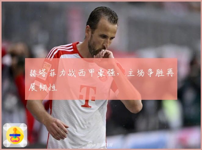 赫塔菲力战西甲豪强，主场争胜再展韧性