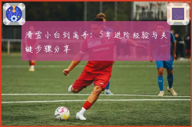 滑雪小白到高手：5年进阶经验与关键步骤分享