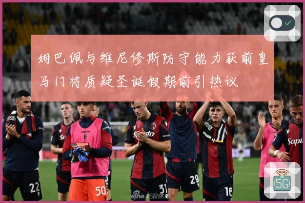 姆巴佩与维尼修斯防守能力获前皇马门将质疑圣诞假期前引热议