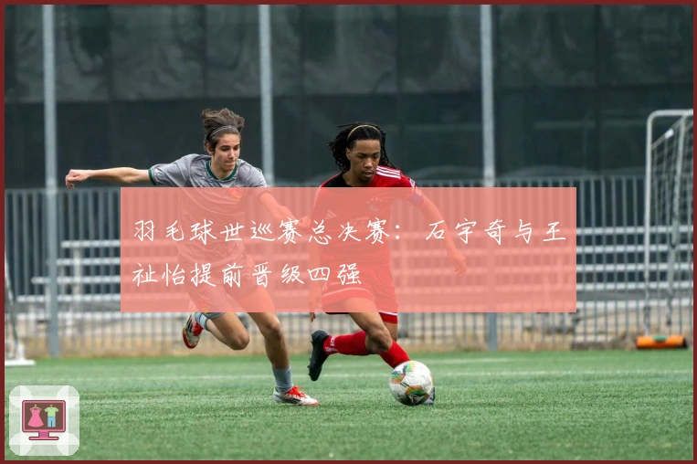 羽毛球世巡赛总决赛：石宇奇与王祉怡提前晋级四强