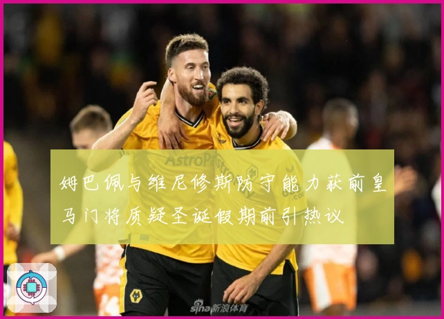 姆巴佩与维尼修斯防守能力获前皇马门将质疑圣诞假期前引热议