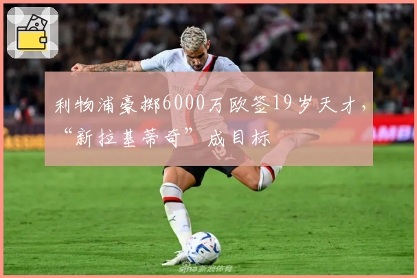 利物浦豪掷6000万欧签19岁天才，“新拉基蒂奇”成目标