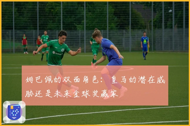 姆巴佩的双面角色:皇马的潜在威胁还是未来金球奖赢家