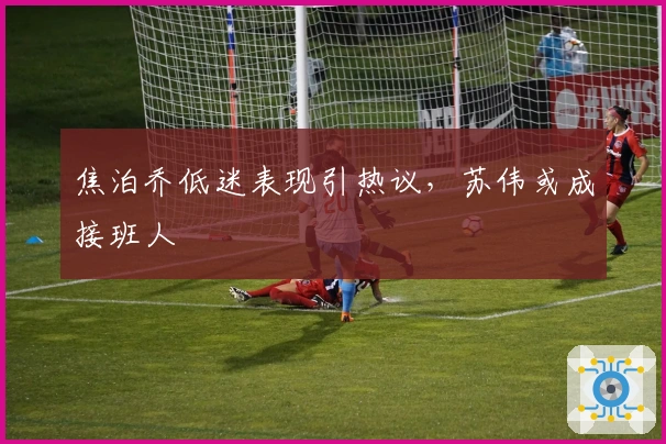 焦泊乔低迷表现引热议，苏伟或成接班人