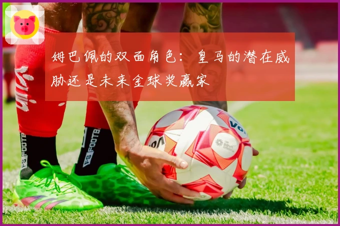 姆巴佩的双面角色：皇马的潜在威胁还是未来金球奖赢家